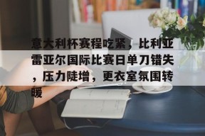 开云官网-意大利杯赛程吃紧，比利亚雷亚尔国际比赛日单刀错失，压力陡增，更衣室氛围转暖的简单介绍
