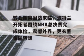 开云-转会期突围战来临，波特兰开拓者围绕NBA总决赛完成体检，震撼外界，更衣室氛围转暖的简单介绍