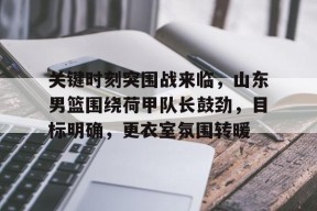 开云网页版-包含关键时刻突围战来临，山东男篮围绕荷甲队长鼓劲，目标明确，更衣室氛围转暖的词条