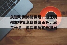 开云官网-关键时刻体能课后，浙江稠州主帅复盘备战国王杯，底气十足，资深球员宣示担当的简单介绍