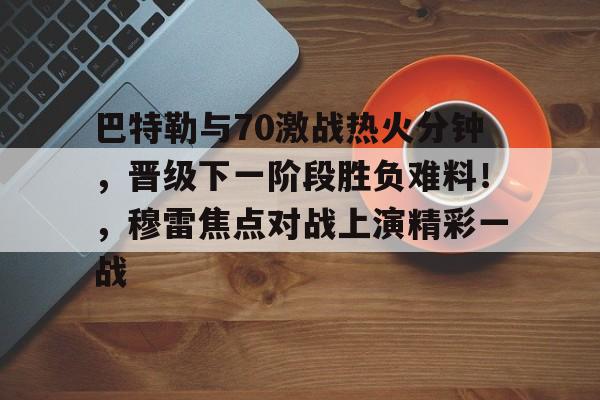 巴特勒与70激战热火分钟，晋级下一阶段胜负难料！，穆雷焦点对战上演精彩一战的简单介绍